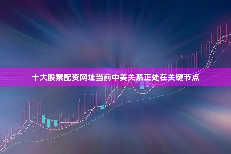 十大股票配资网址当前中美关系正处在关键节点