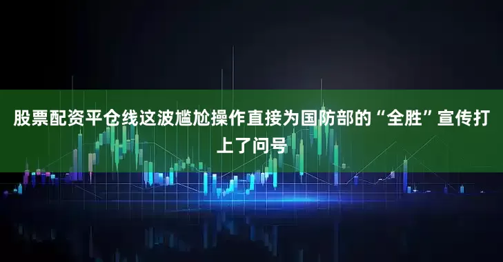 股票配资平仓线这波尴尬操作直接为国防部的“全胜”宣传打上了问号
