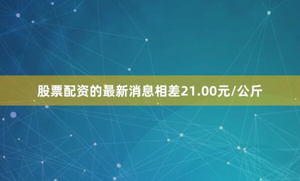 股票配资的最新消息相差21.00元/公斤