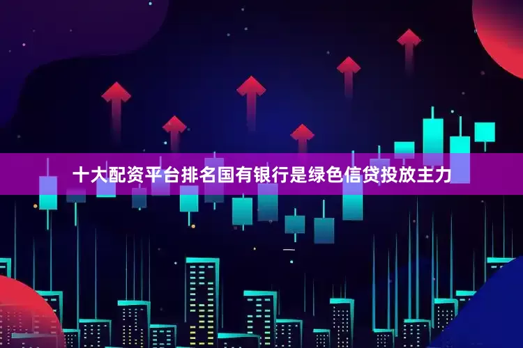 十大配资平台排名国有银行是绿色信贷投放主力