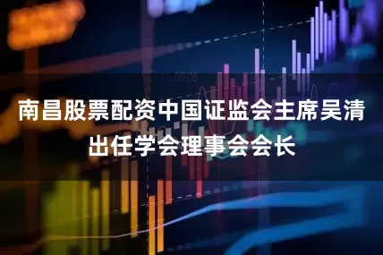 南昌股票配资中国证监会主席吴清出任学会理事会会长
