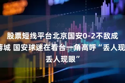 股票短线平台北京国安0-2不敌成都蓉城 国安球迷在看台一角高呼“丢人现眼”
