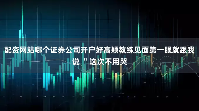 配资网站哪个证券公司开户好高颖教练见面第一眼就跟我说 ＂这次不用哭