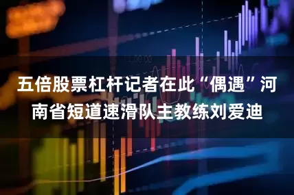 五倍股票杠杆记者在此“偶遇”河南省短道速滑队主教练刘爱迪