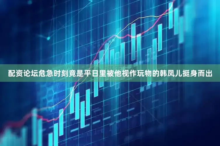 配资论坛危急时刻竟是平日里被他视作玩物的韩凤儿挺身而出