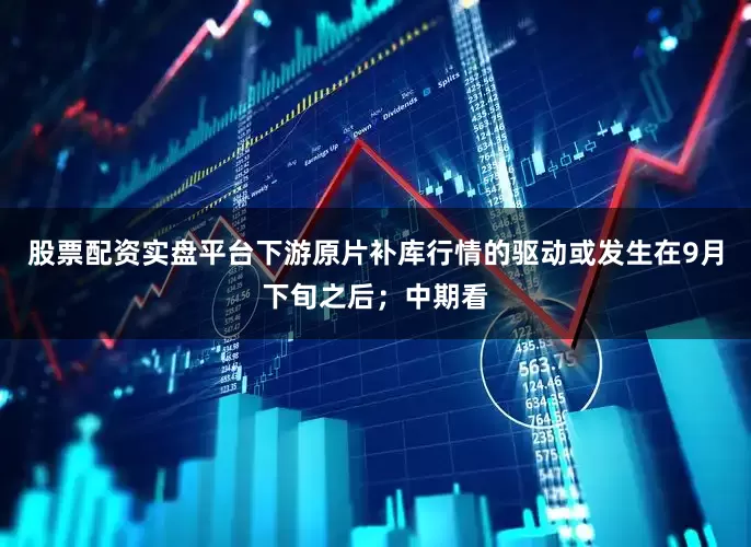 股票配资实盘平台下游原片补库行情的驱动或发生在9月下旬之后；中期看