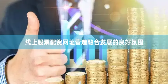 线上股票配资网址营造融合发展的良好氛围