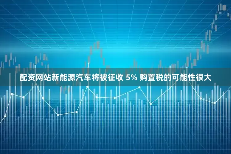 配资网站新能源汽车将被征收 5% 购置税的可能性很大