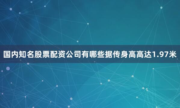 国内知名股票配资公司有哪些据传身高高达1.97米