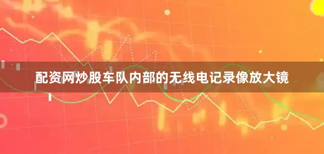 配资网炒股车队内部的无线电记录像放大镜