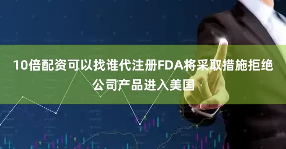 10倍配资可以找谁代注册FDA将采取措施拒绝公司产品进入美国